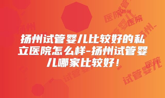 扬州试管婴儿比较好的私立医院怎么样-扬州试管婴儿哪家比较好！