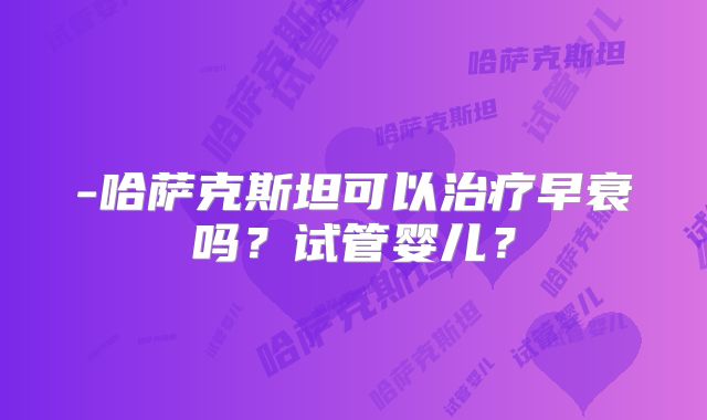 -哈萨克斯坦可以治疗早衰吗？试管婴儿？