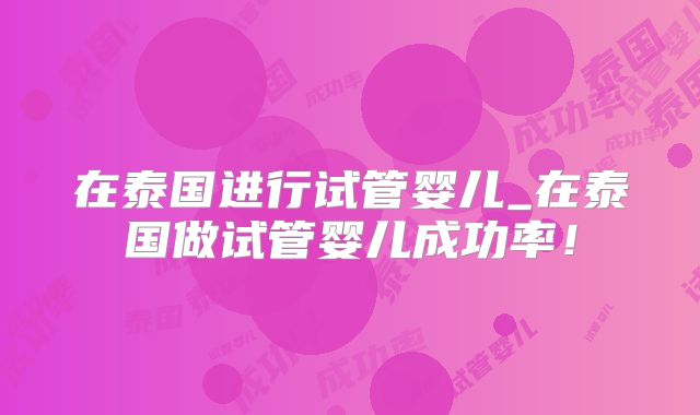 在泰国进行试管婴儿_在泰国做试管婴儿成功率！