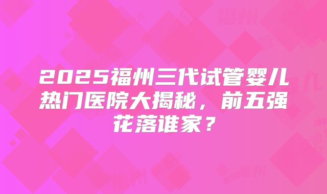 2025福州三代试管婴儿热门医院大揭秘,前五强花落谁家?
