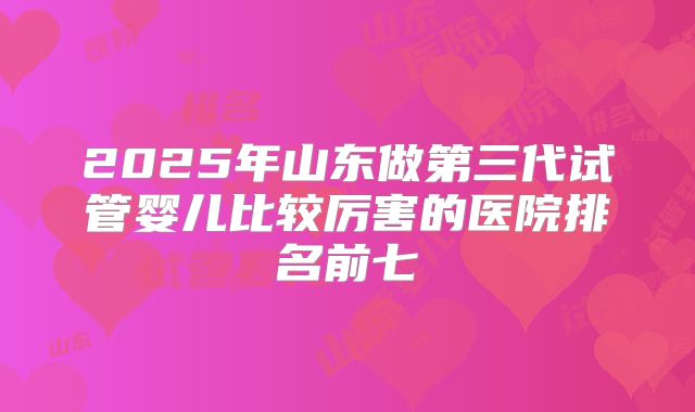 2025年山东做第三代试管婴儿比较厉害的医院排名前七