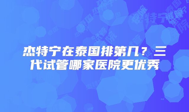 杰特宁在泰国排第几？三代试管哪家医院更优秀