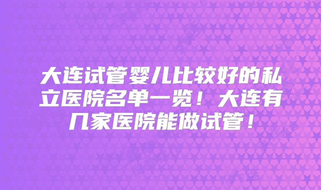大连试管婴儿比较好的私立医院名单一览！大连有几家医院能做试管！