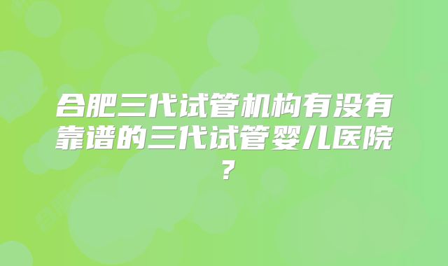 合肥三代试管机构有没有靠谱的三代试管婴儿医院?