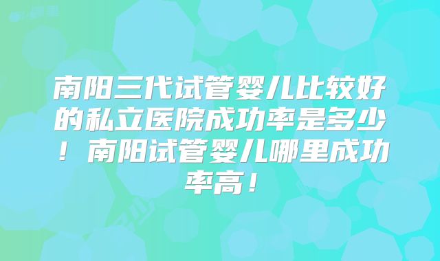 南阳三代试管婴儿比较好的私立医院成功率是多少！南阳试管婴儿哪里成功率高！