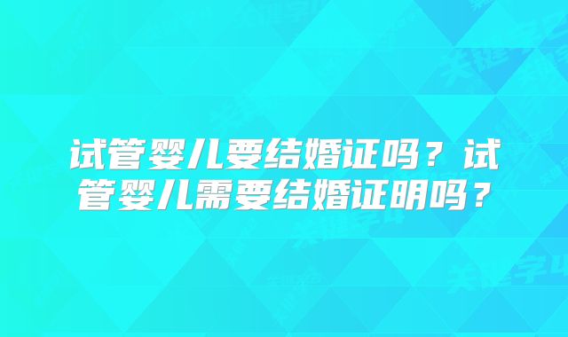 试管婴儿要结婚证吗?试管婴儿需要结婚证明吗?