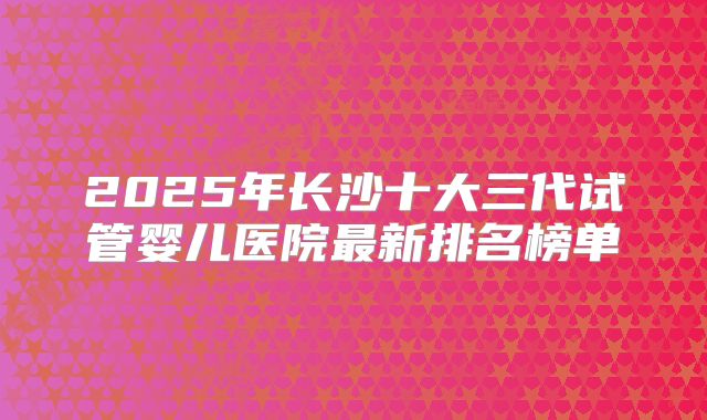 2025年长沙十大三代试管婴儿医院最新排名榜单