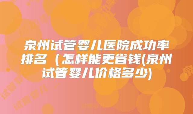 泉州试管婴儿医院成功率排名(怎样能更省钱(泉州试管婴儿价格多少)