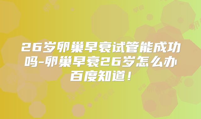 26岁卵巢早衰试管能成功吗-卵巢早衰26岁怎么办百度知道!
