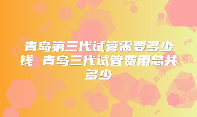 青岛第三代试管需要多少钱 青岛三代试管费用总共多少