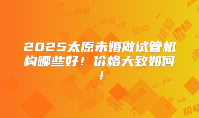 2025太原未婚做试管机构哪些好！价格大致如何！