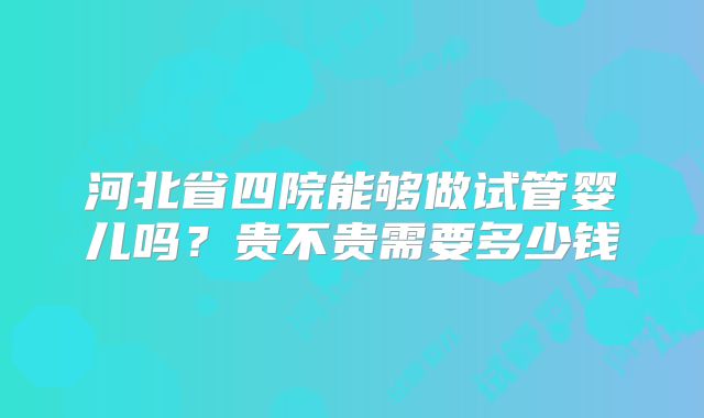 河北省四院能够做试管婴儿吗?贵不贵需要多少钱