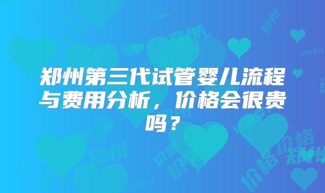 郑州第三代试管婴儿流程与费用分析,价格会很贵吗?