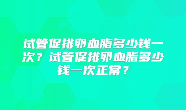 试管促排卵血脂多少钱一次？试管促排卵血脂多少钱一次正常？