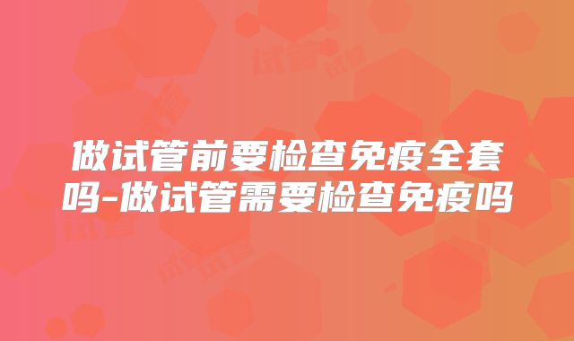 做试管前要检查免疫全套吗-做试管需要检查免疫吗