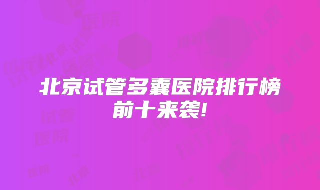 北京试管多囊医院排行榜前十来袭!