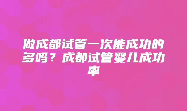 做成都试管一次能成功的多吗？成都试管婴儿成功率