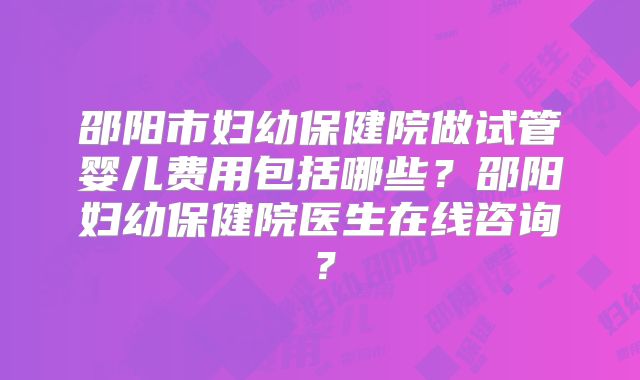 邵阳市妇幼保健院做试管婴儿费用包括哪些？邵阳妇幼保健院医生在线咨询？
