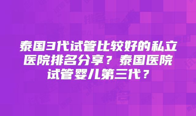 泰国3代试管比较好的私立医院排名分享?泰国医院试管婴儿第三代?