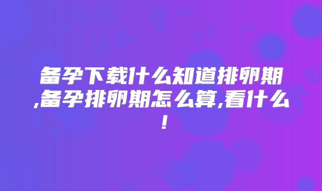 备孕下载什么知道排卵期,备孕排卵期怎么算,看什么！