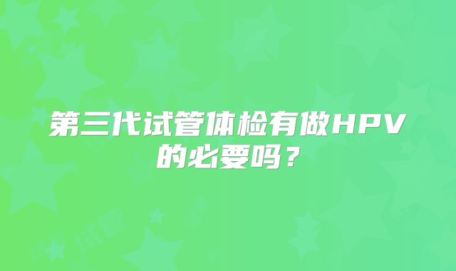第三代试管体检有做HPV的必要吗？