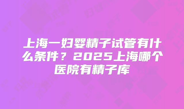 上海一妇婴精子试管有什么条件？2025上海哪个医院有精子库
