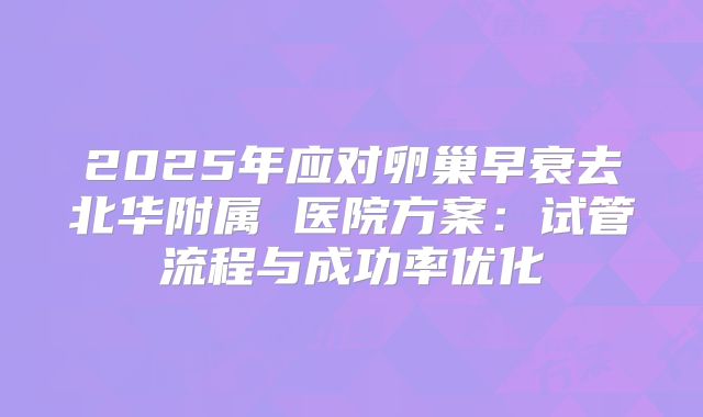 2025年应对卵巢早衰去北华附属 医院方案:试管流程与成功率优化