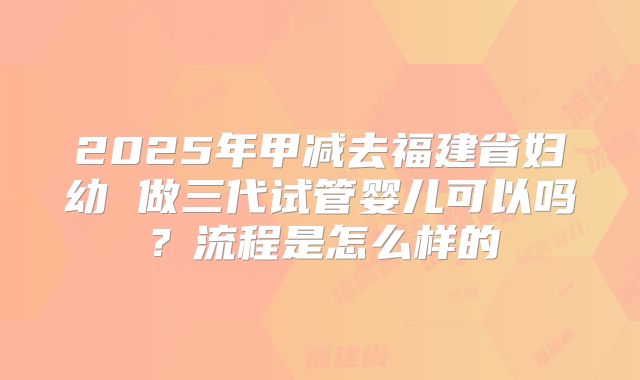 2025年甲减去福建省妇幼 做三代试管婴儿可以吗?流程是怎么样的
