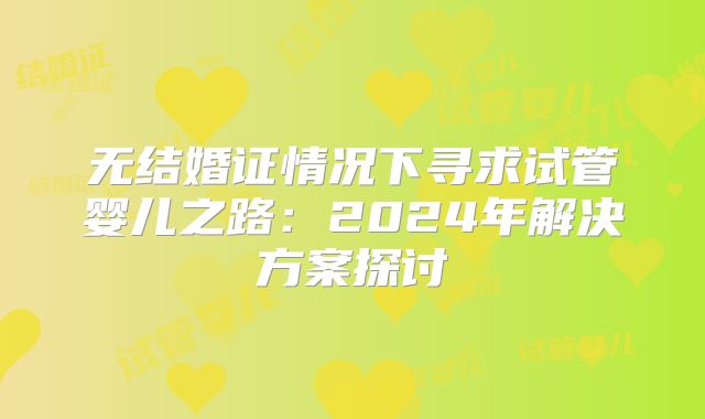无结婚证情况下寻求试管婴儿之路:2024年解决方案探讨