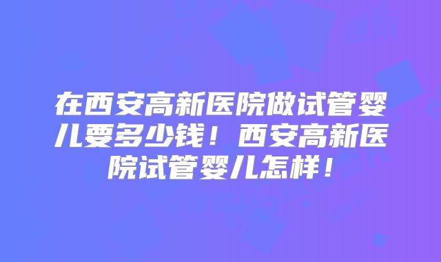 在西安高新医院做试管婴儿要多少钱！西安高新医院试管婴儿怎样！