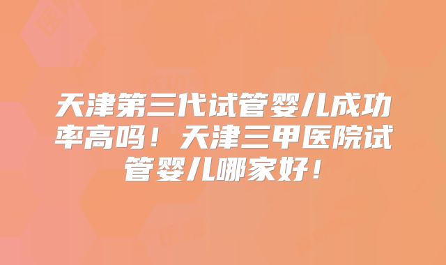 天津第三代试管婴儿成功率高吗！天津三甲医院试管婴儿哪家好！
