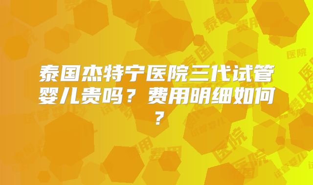 泰国杰特宁医院三代试管婴儿贵吗？费用明细如何？