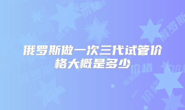俄罗斯做一次三代试管价格大概是多少