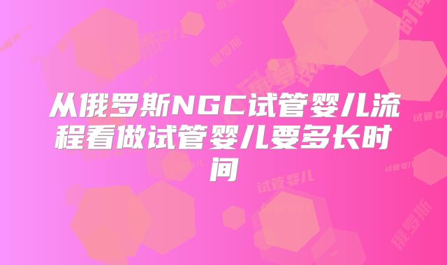 从俄罗斯NGC试管婴儿流程看做试管婴儿要多长时间