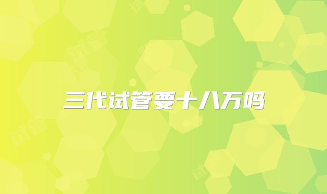 三代试管要十八万吗
