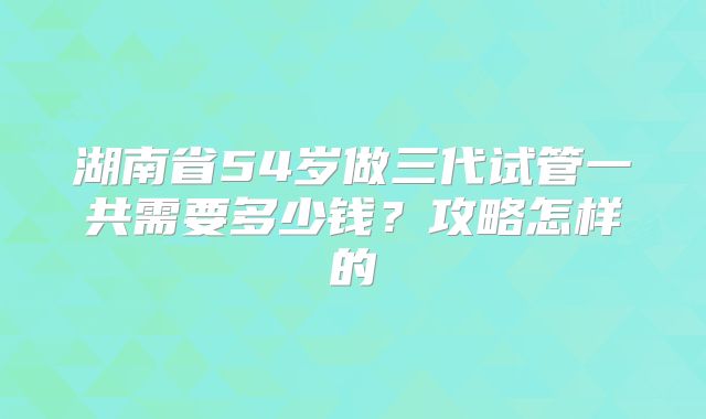 湖南省54岁做三代试管一共需要多少钱？攻略怎样的