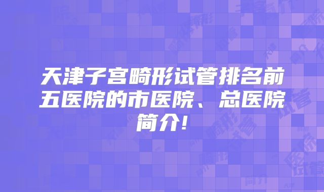 天津子宫畸形试管排名前五医院的市医院、总医院简介!