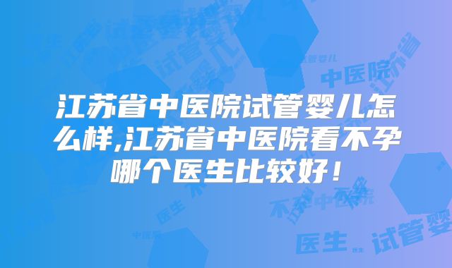 江苏省中医院试管婴儿怎么样,江苏省中医院看不孕哪个医生比较好！