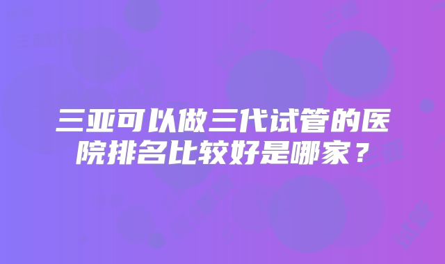 三亚可以做三代试管的医院排名比较好是哪家？