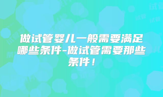 做试管婴儿一般需要满足哪些条件-做试管需要那些条件!