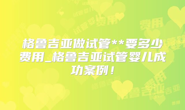 格鲁吉亚做试管**要多少费用_格鲁吉亚试管婴儿成功案例！