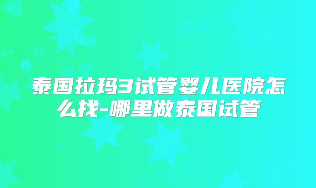 泰国拉玛3试管婴儿医院怎么找-哪里做泰国试管