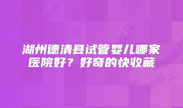 湖州德清县试管婴儿哪家医院好？好奇的快收藏