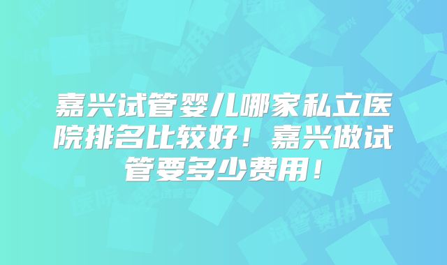 嘉兴试管婴儿哪家私立医院排名比较好！嘉兴做试管要多少费用！