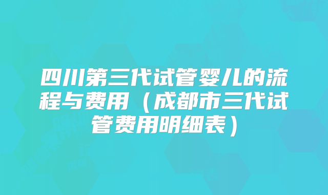 四川第三代试管婴儿的流程与费用（成都市三代试管费用明细表）