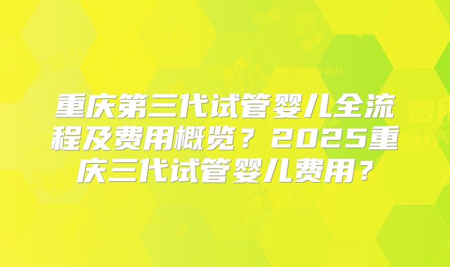 重庆第三代试管婴儿全流程及费用概览?2025重庆三代试管婴儿费用?