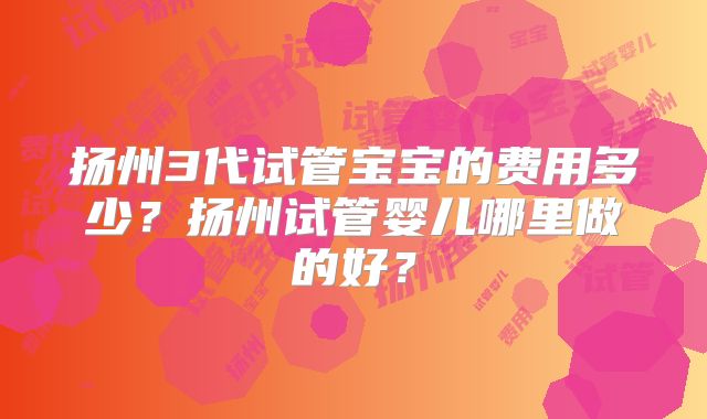 扬州3代试管宝宝的费用多少?扬州试管婴儿哪里做的好?