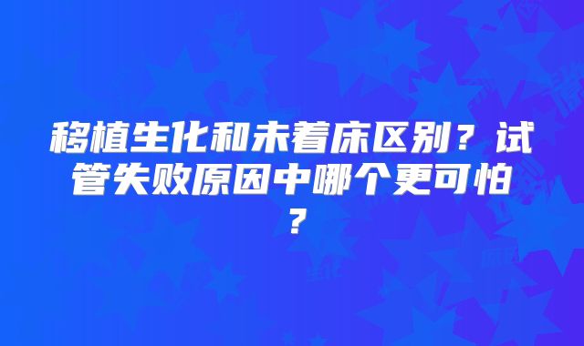 移植生化和未着床区别？试管失败原因中哪个更可怕？