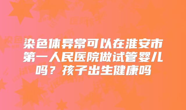 染色体异常可以在淮安市第一人民医院做试管婴儿吗？孩子出生健康吗