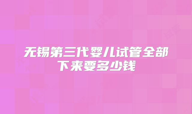 无锡第三代婴儿试管全部下来要多少钱